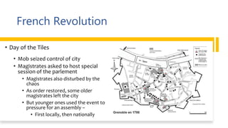 French Revolution
• Day of the Tiles
• Mob seized control of city
• Magistrates asked to host special
session of the parlement
• Magistrates also disturbed by the
chaos
• As order restored, some older
magistrates left the city
• But younger ones used the event to
pressure for an assembly –
• First locally, then nationally
 