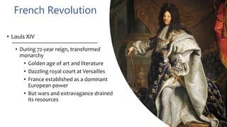 French Revolution
• Louis XIV
• During 72-year reign, transformed
monarchy
• Golden age of art and literature
• Dazzling royal court at Versailles
• France established as a dominant
European power
• But wars and extravagance drained
its resources
 