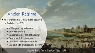 Ancien Régime
• France during the Ancien Régime
• Paris in the 18th c.
• 2nd largest city in Europe
• 600,000 people
• Construction of major buildings
• Center of Enlightenment
• Center of French Revolution
• But also site of desperate poverty
View of Paris from the Pont Neuf (1763)
 