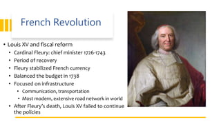 French Revolution
• Louis XV and fiscal reform
• Cardinal Fleury: chief minister 1726-1743
• Period of recovery
• Fleury stabilized French currency
• Balanced the budget in 1738
• Focused on infrastructure
• Communication, transportation
• Most modern, extensive road network in world
• After Fleury’s death, Louis XV failed to continue
the policies
 
