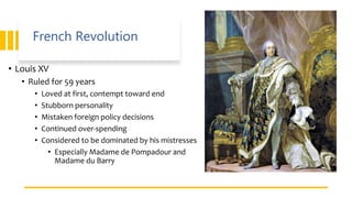 French Revolution
• Louis XV
• Ruled for 59 years
• Loved at first, contempt toward end
• Stubborn personality
• Mistaken foreign policy decisions
• Continued over-spending
• Considered to be dominated by his mistresses
• Especially Madame de Pompadour and
Madame du Barry
 
