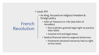 French
Revolution
• Louis XVI
• As King, focused on religious freedom &
foreign policy
• Edict of Tolerance in 1787 (aka Edict of
Versailles)
• Non-Catholics granted legal right to practice
their faiths
• Granted civil and legal status
• Radical financial reforms angered aristocracy
• Parlements declared monarchy had no right
to levy taxes
 