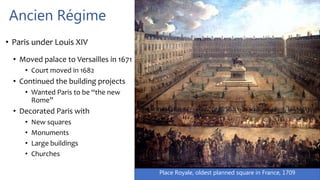 Place Royale, oldest planned square in France, 1709
Ancien Régime
• Paris under Louis XIV
• Moved palace to Versailles in 1671
• Court moved in 1682
• Continued the building projects
• Wanted Paris to be “the new
Rome”
• Decorated Paris with
• New squares
• Monuments
• Large buildings
• Churches
 