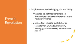 French
Revolution
• Enlightenment & Challenging the Monarchy
• Weakened hold of traditional religion
• Particularly role of Catholic Church as a public
institution in France
• Moral code of ethics to guide behavior
• Separate from Church-taught morality
• And engaged with humanity, not focused on
next life
 