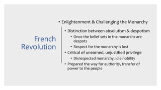 French
Revolution
• Enlightenment & Challenging the Monarchy
• Distinction between absolutism & despotism
• Once the belief sets in the monarchs are
despots
• Respect for the monarchy is lost
• Critical of unearned, unjustified privilege
• Disrespected monarchy, idle nobility
• Prepared the way for authority, transfer of
power to the people
 