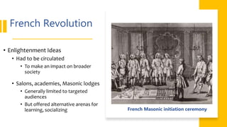 French Revolution
• Enlightenment Ideas
• Had to be circulated
• To make an impact on broader
society
• Salons, academies, Masonic lodges
• Generally limited to targeted
audiences
• But offered alternative arenas for
learning, socializing French Masonic initiation ceremony
 