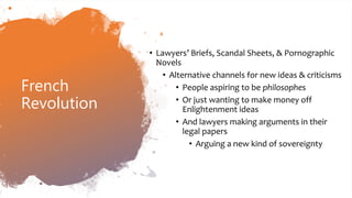 French
Revolution
• Lawyers’ Briefs, Scandal Sheets, & Pornographic
Novels
• Alternative channels for new ideas & criticisms
• People aspiring to be philosophes
• Or just wanting to make money off
Enlightenment ideas
• And lawyers making arguments in their
legal papers
• Arguing a new kind of sovereignty
 