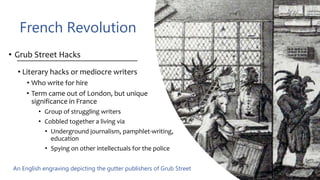 French Revolution
• Grub Street Hacks
• Literary hacks or mediocre writers
• Who write for hire
• Term came out of London, but unique
significance in France
• Group of struggling writers
• Cobbled together a living via
• Underground journalism, pamphlet-writing,
education
• Spying on other intellectuals for the police
An English engraving depicting the gutter publishers of Grub Street
 