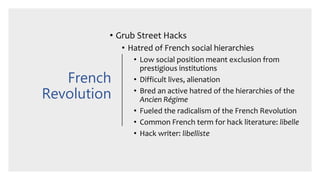 French
Revolution
• Grub Street Hacks
• Hatred of French social hierarchies
• Low social position meant exclusion from
prestigious institutions
• Difficult lives, alienation
• Bred an active hatred of the hierarchies of the
Ancien Régime
• Fueled the radicalism of the French Revolution
• Common French term for hack literature: libelle
• Hack writer: libelliste
 