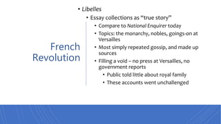 French
Revolution
• Libelles
• Essay collections as “true story”
• Compare to National Enquirer today
• Topics: the monarchy, nobles, goings-on at
Versailles
• Most simply repeated gossip, and made up
sources
• Filling a void – no press at Versailles, no
government reports
• Public told little about royal family
• These accounts went unchallenged
 
