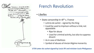 French Revolution
• Libelles
• State censorship in 18th c. France
• Lettres de cachet – signed by the King
• Could be used to imprison without a trial, not
appealable
• Ripe for abuse
• Used for criminal activity, but also to suppress
dissent
• As in case of libellistes
• Symbol of abuses of Ancien Régime monarchy
1759 Lettre de cachet signed by Louis XV and minister Louis Phélypeaux
 