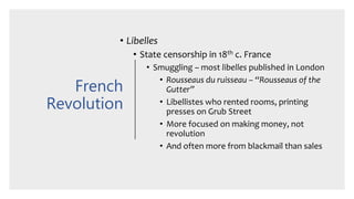 French
Revolution
• Libelles
• State censorship in 18th c. France
• Smuggling – most libelles published in London
• Rousseaus du ruisseau – “Rousseaus of the
Gutter”
• Libellistes who rented rooms, printing
presses on Grub Street
• More focused on making money, not
revolution
• And often more from blackmail than sales
 