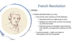 French Revolution
• Libelles
• Charles de Morande (1741-1805)
• One of the most notorious of the libellistes
• Attacked women as vigorously as men
• Alleged one aristocratic woman was having
sex with her butler
• Claimed women at Versailles were infected
with syphilis, causing teeth, eyebrows to fall
out
• Common people – might not relate to
philosophes, but this acceptable
 