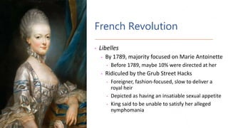 French Revolution
• Libelles
• By 1789, majority focused on Marie Antoinette
• Before 1789, maybe 10% were directed at her
• Ridiculed by the Grub Street Hacks
• Foreigner, fashion-focused, slow to deliver a
royal heir
• Depicted as having an insatiable sexual appetite
• King said to be unable to satisfy her alleged
nymphomania
 