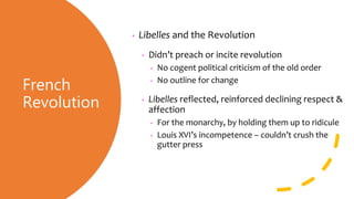 French
Revolution
• Libelles and the Revolution
• Didn’t preach or incite revolution
• No cogent political criticism of the old order
• No outline for change
• Libelles reflected, reinforced declining respect &
affection
• For the monarchy, by holding them up to ridicule
• Louis XVI’s incompetence – couldn’t crush the
gutter press
 