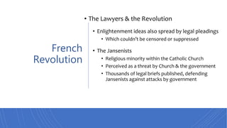 French
Revolution
• The Lawyers & the Revolution
• Enlightenment ideas also spread by legal pleadings
• Which couldn’t be censored or suppressed
• The Jansenists
• Religious minority within the Catholic Church
• Perceived as a threat by Church & the government
• Thousands of legal briefs published, defending
Jansenists against attacks by government
 
