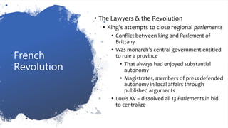 French
Revolution
• The Lawyers & the Revolution
• King’s attempts to close regional parlements
• Conflict between king and Parlement of
Brittany
• Was monarch’s central government entitled
to rule a province
• That always had enjoyed substantial
autonomy
• Magistrates, members of press defended
autonomy in local affairs through
published arguments
• Louis XV – dissolved all 13 Parlements in bid
to centralize
 