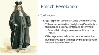French Revolution
• The Lawyers
• King’s response: beyond absolute divine monarchy
• Voltaire: advocated for “enlightened” absolutism,
that needed a strong, centralized government
• Especially in a large, complex society such as
France
• Other supporters advocated for modernization
• But modernization tarnished by the depictions of
a monarchy out of control
 