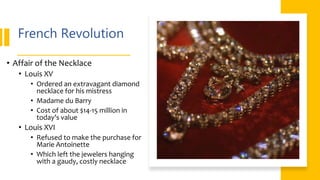 French Revolution
• Affair of the Necklace
• Louis XV
• Ordered an extravagant diamond
necklace for his mistress
• Madame du Barry
• Cost of about $14-15 million in
today’s value
• Louis XVI
• Refused to make the purchase for
Marie Antoinette
• Which left the jewelers hanging
with a gaudy, costly necklace
 