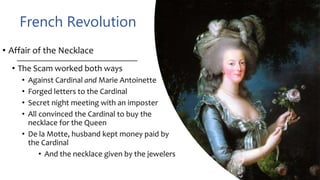 French Revolution
• Affair of the Necklace
• The Scam worked both ways
• Against Cardinal and Marie Antoinette
• Forged letters to the Cardinal
• Secret night meeting with an imposter
• All convinced the Cardinal to buy the
necklace for the Queen
• De la Motte, husband kept money paid by
the Cardinal
• And the necklace given by the jewelers
 