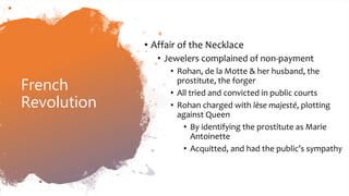 French
Revolution
• Affair of the Necklace
• Jewelers complained of non-payment
• Rohan, de la Motte & her husband, the
prostitute, the forger
• All tried and convicted in public courts
• Rohan charged with lèse majesté, plotting
against Queen
• By identifying the prostitute as Marie
Antoinette
• Acquitted, and had the public’s sympathy
 