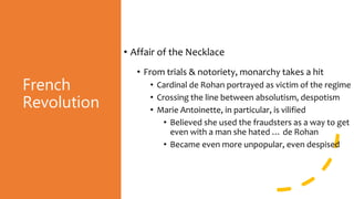 French
Revolution
• Affair of the Necklace
• From trials & notoriety, monarchy takes a hit
• Cardinal de Rohan portrayed as victim of the regime
• Crossing the line between absolutism, despotism
• Marie Antoinette, in particular, is vilified
• Believed she used the fraudsters as a way to get
even with a man she hated … de Rohan
• Became even more unpopular, even despised
 