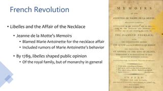 French Revolution
• Libelles and the Affair of the Necklace
• Jeanne de la Motte’s Memoirs
• Blamed Marie Antoinette for the necklace affair
• Included rumors of Marie Antoinette’s behavior
• By 1789, libelles shaped public opinion
• Of the royal family, but of monarchy in general
 