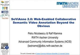 Lehrstuhl Informatik 5
(Information Systems)
Prof. Dr. M. Jarke
I5-NiKl-0714-1
TeLLNet
Learning
Layers
This work is licensed under a Creative Commons Attribution-ShareAlike 3.0 Unported License.
SeViAnno 2.0: Web-Enabled Collaborative
Semantic Video Annotation Beyond the
Obvious
Petru Nicolaescu & Ralf Klamma
RWTH Aachen University
Advanced Community Information Systems (ACIS)
{lastname}@dbis.rwth-aachen.de
 