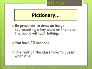 Starter



 Beprepared to draw an image
 representing a key word or theme on
 the board without talking.

 You   have 20 seconds…

 Therest of the class have to guess
 what it is.
 