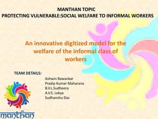 MANTHAN TOPIC
PROTECTING VULNERABLE:SOCIAL WELFARE TO INFORMAL WORKERS
TEAM DETAILS:
An innovative digitized model for the
welfare of the informal class of
workers
Ashwin Bawankar
Pradip Kumar Maharana
B.V.L.Sudheera
A.V.S. Lekya
Sudhanshu Das
 