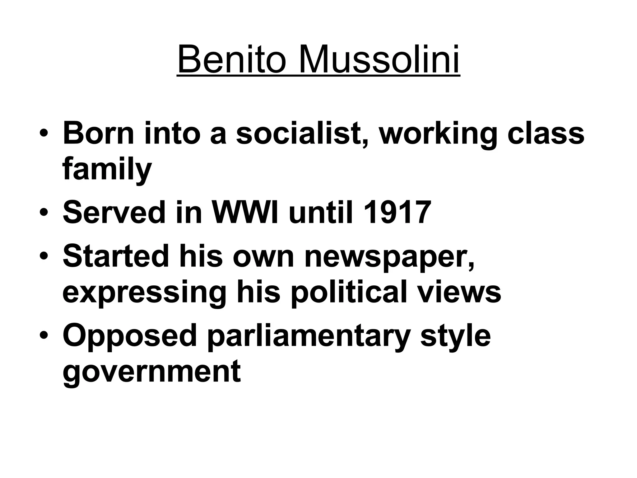 Benito Mussolini Born into a socialist, working class family Served in WWI until 1917 Started his own newspaper, expressing his political views Opposed parliamentary style government 