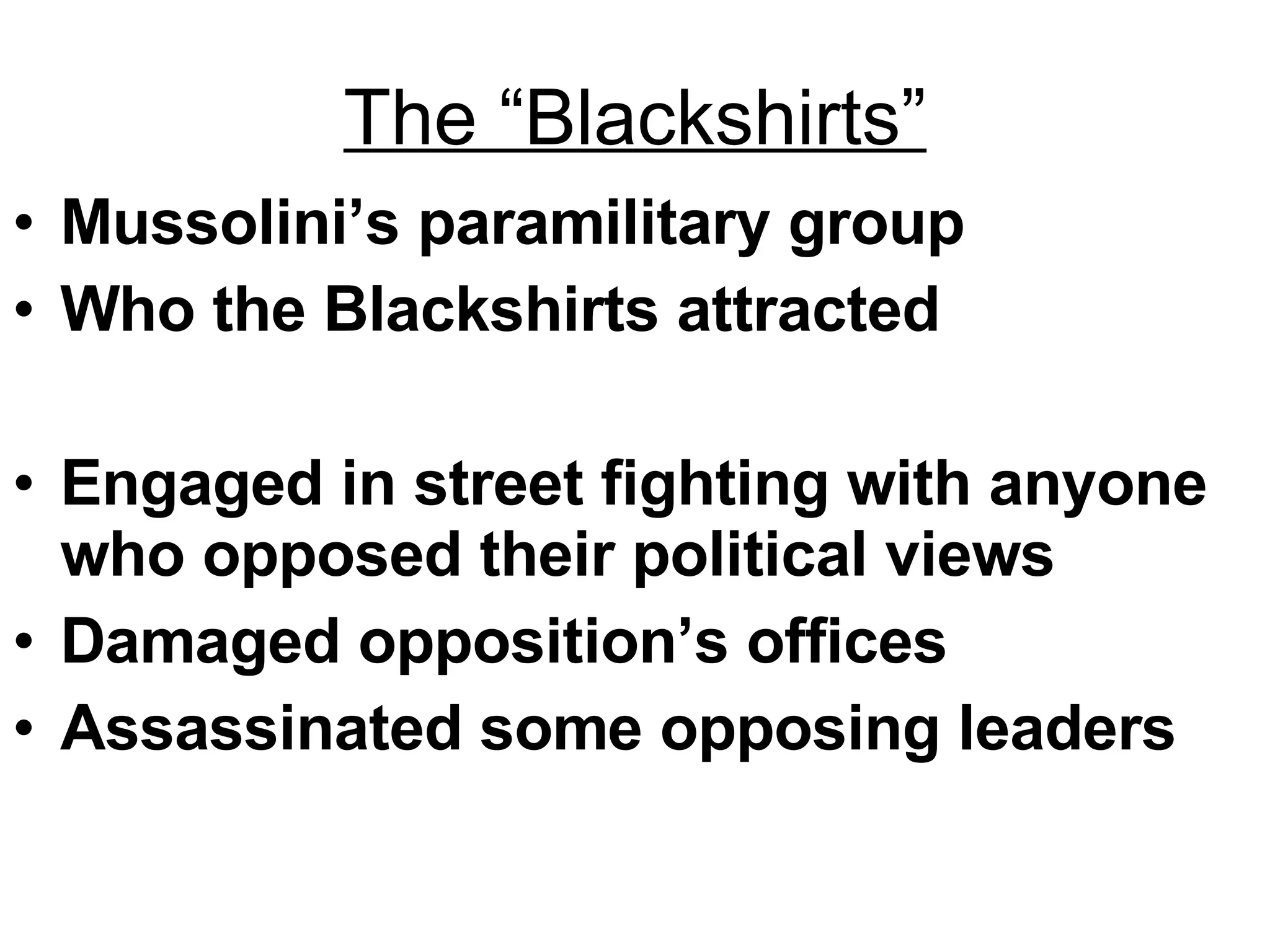 The “Blackshirts” Mussolini’s paramilitary group Who the Blackshirts attracted Engaged in street fighting with anyone who opposed their political views Damaged opposition’s offices Assassinated some opposing leaders 