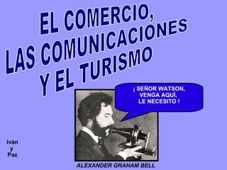 EL COMERCIO, LAS COMUNICACIONES Y EL TURISMO ALEXANDER GRAHAM BELL   ¡ SEÑOR WATSON, VENGA AQUÍ,  LE NECESITO ! Iván y  Paz 
