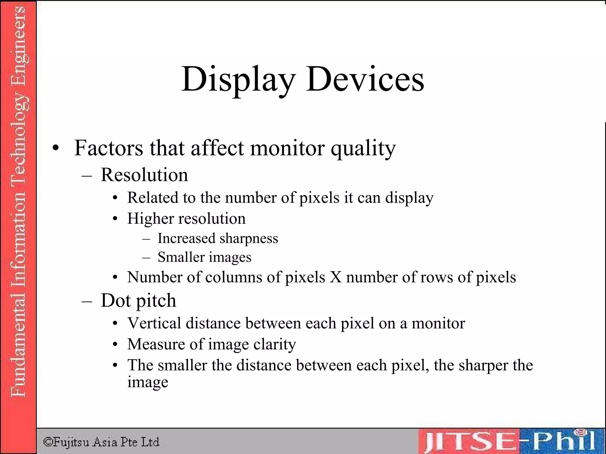Display Devices Factors that affect monitor quality Resolution Related to the number of pixels it can display Higher resolution Increased sharpness Smaller images Number of columns of pixels X number of rows of pixels Dot pitch Vertical distance between each pixel on a monitor Measure of image clarity The smaller the distance between each pixel, the sharper the image 