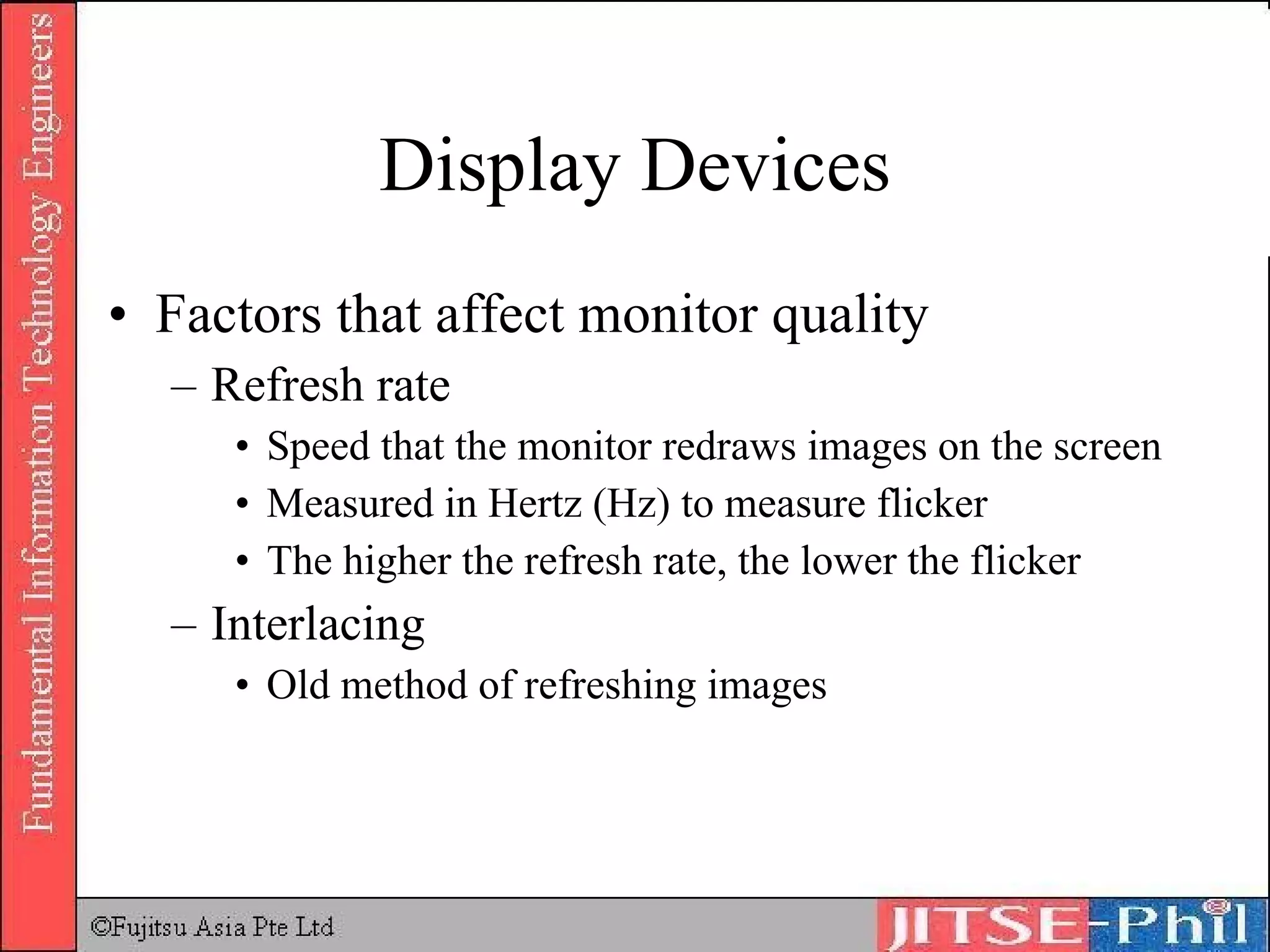 Display Devices Factors that affect monitor quality Refresh rate Speed that the monitor redraws images on the screen Measured in Hertz (Hz) to measure flicker The higher the refresh rate, the lower the flicker Interlacing Old method of refreshing images 