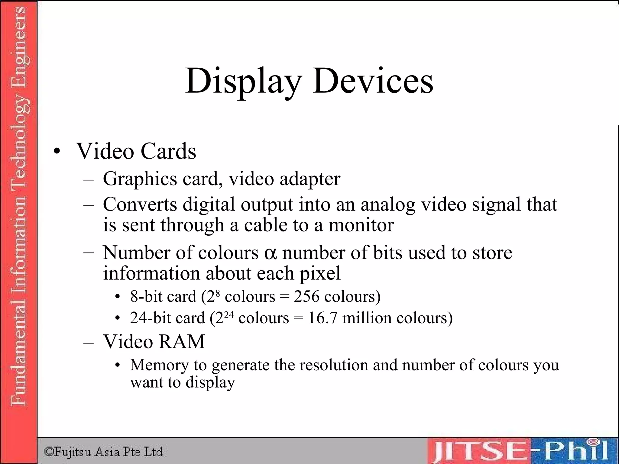 Display Devices Video Cards Graphics card, video adapter Converts digital output into an analog video signal that is sent through a cable to a monitor Number of colours    number of bits used to store information about each pixel 8-bit card (2 8  colours = 256 colours) 24-bit card (2 24  colours = 16.7 million colours) Video RAM Memory to generate the resolution and number of colours you want to display 