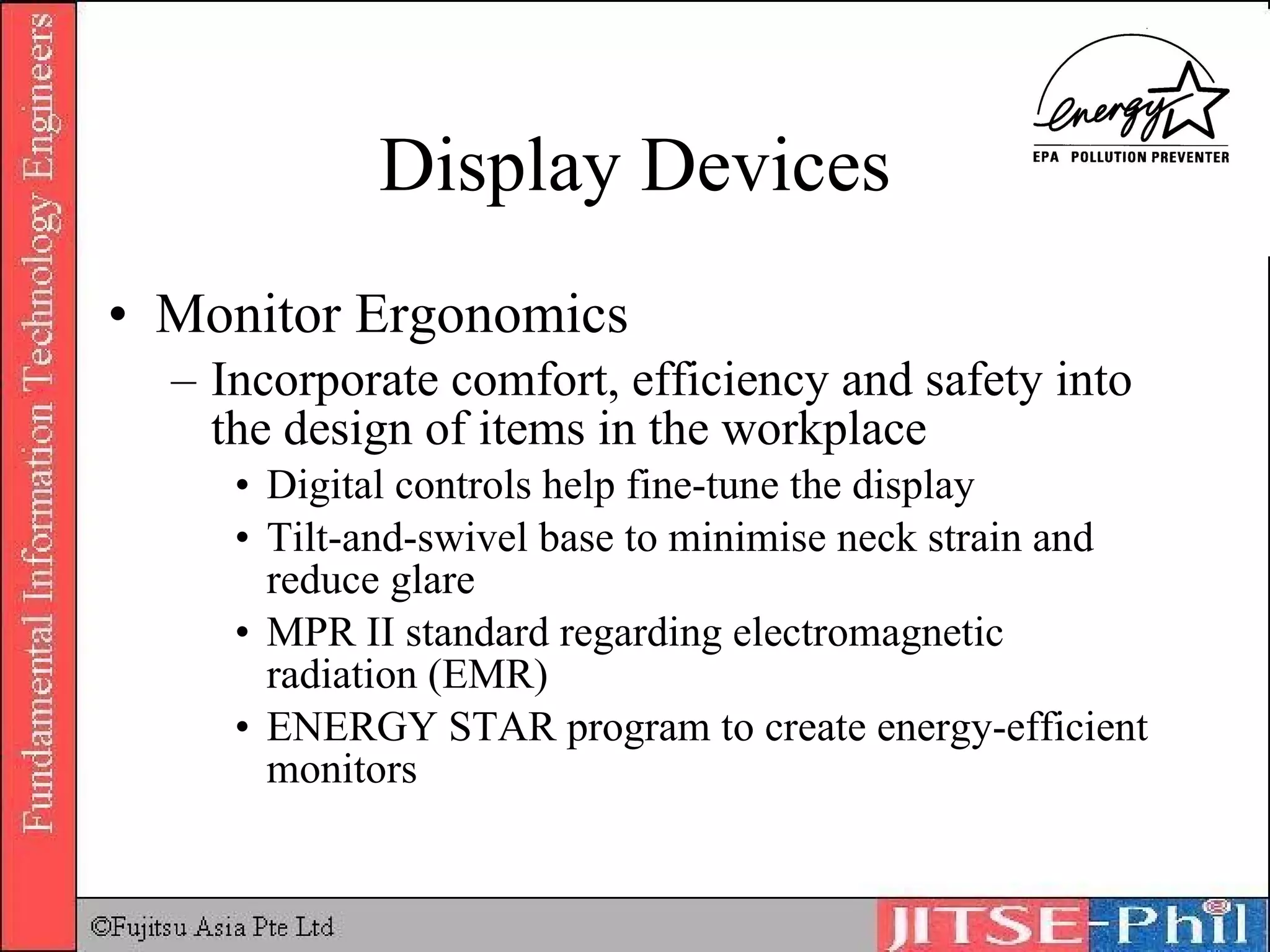 Display Devices Monitor Ergonomics Incorporate comfort, efficiency and safety into the design of items in the workplace Digital controls help fine-tune the display Tilt-and-swivel base to minimise neck strain and reduce glare MPR II standard regarding electromagnetic radiation (EMR) ENERGY STAR program to create energy-efficient monitors 