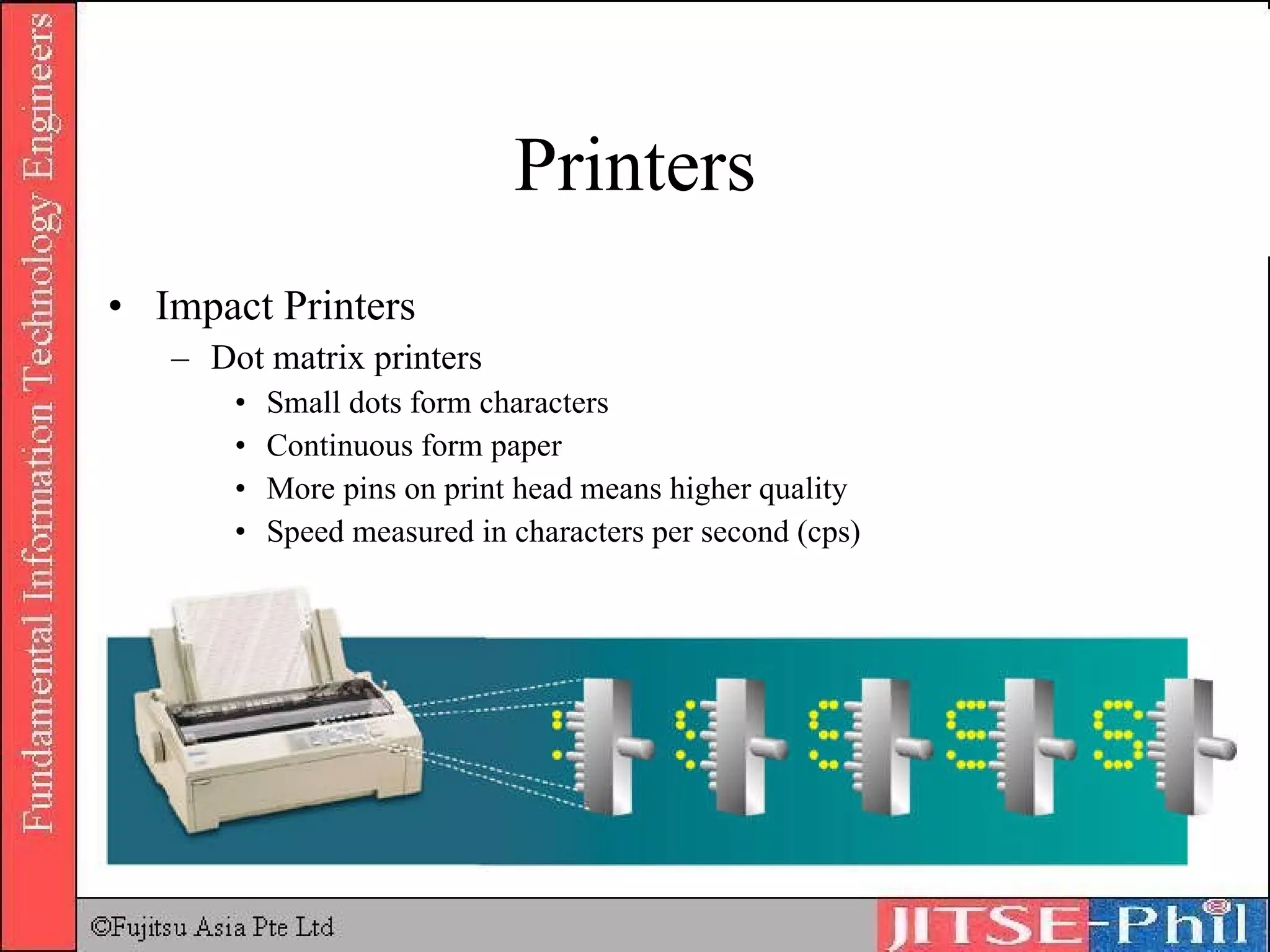 Printers Impact Printers Dot matrix printers Small dots form characters Continuous form paper More pins on print head means higher quality Speed measured in characters per second (cps) 