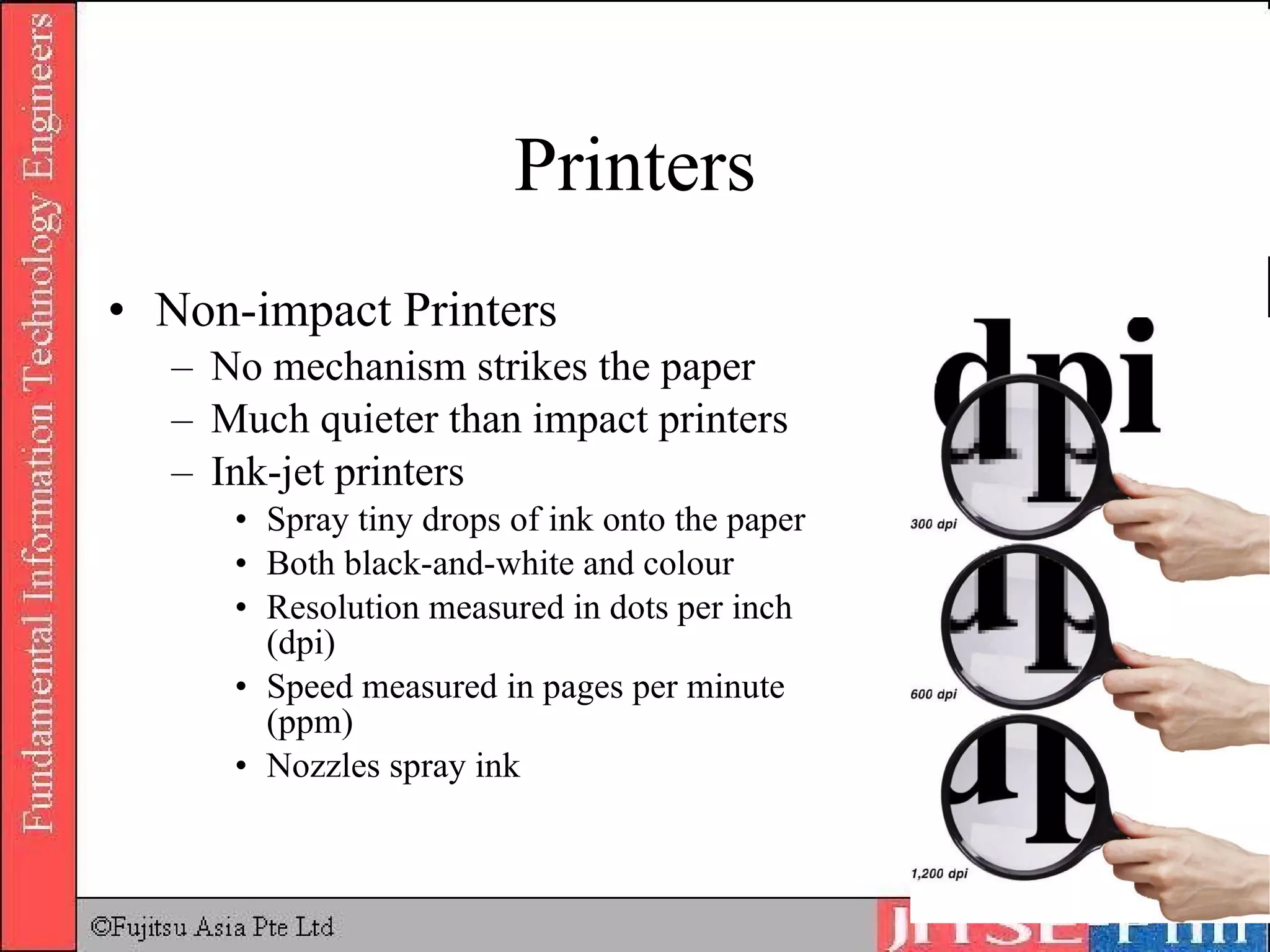 Printers Non-impact Printers No mechanism strikes the paper Much quieter than impact printers Ink-jet printers Spray tiny drops of ink onto the paper Both black-and-white and colour Resolution measured in dots per inch (dpi) Speed measured in pages per minute (ppm) Nozzles spray ink 