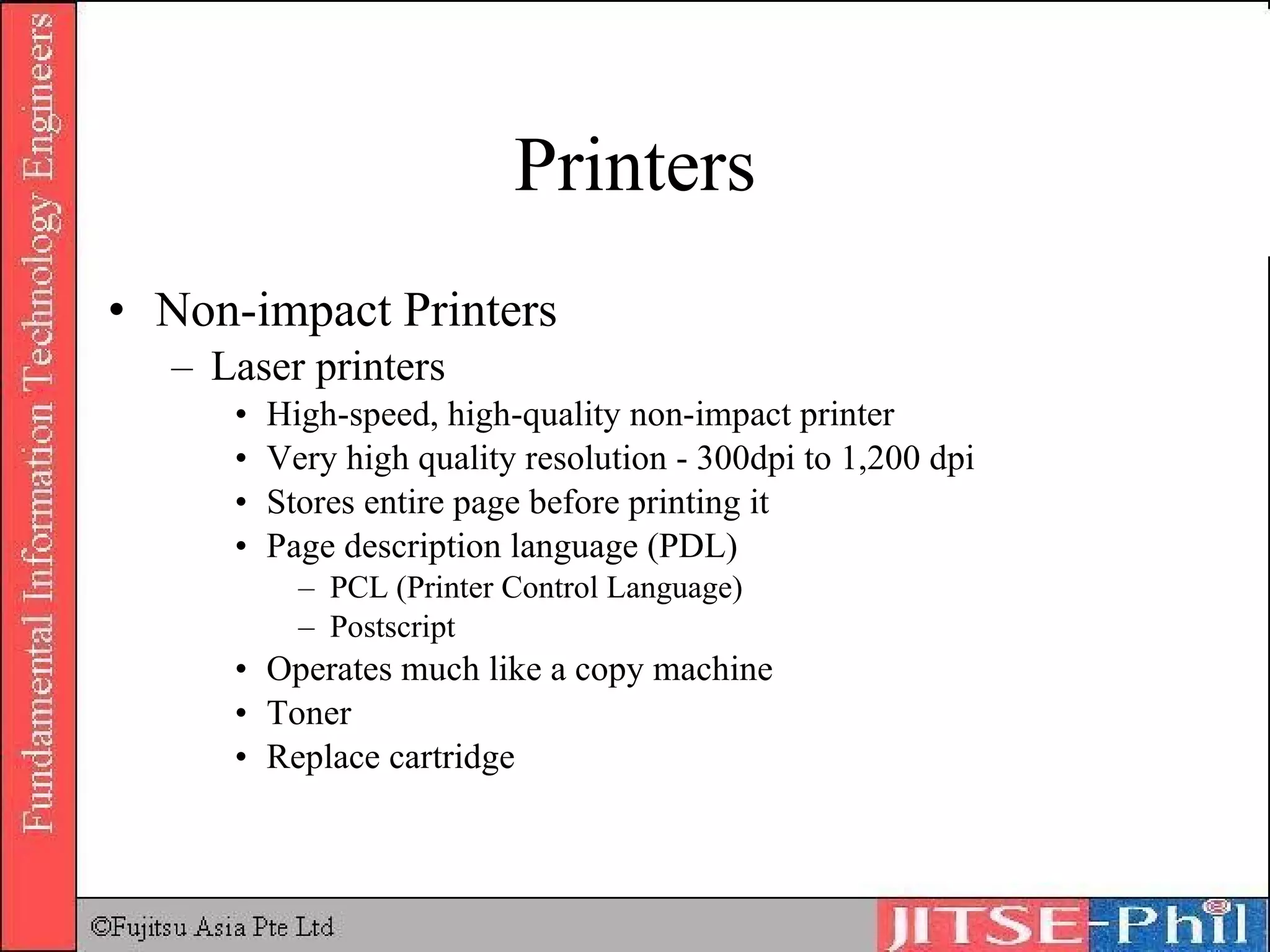Printers Non-impact Printers Laser printers High-speed, high-quality non-impact printer Very high quality resolution - 300dpi to 1,200 dpi Stores entire page before printing it Page description language (PDL) PCL (Printer Control Language) Postscript Operates much like a copy machine Toner Replace cartridge 