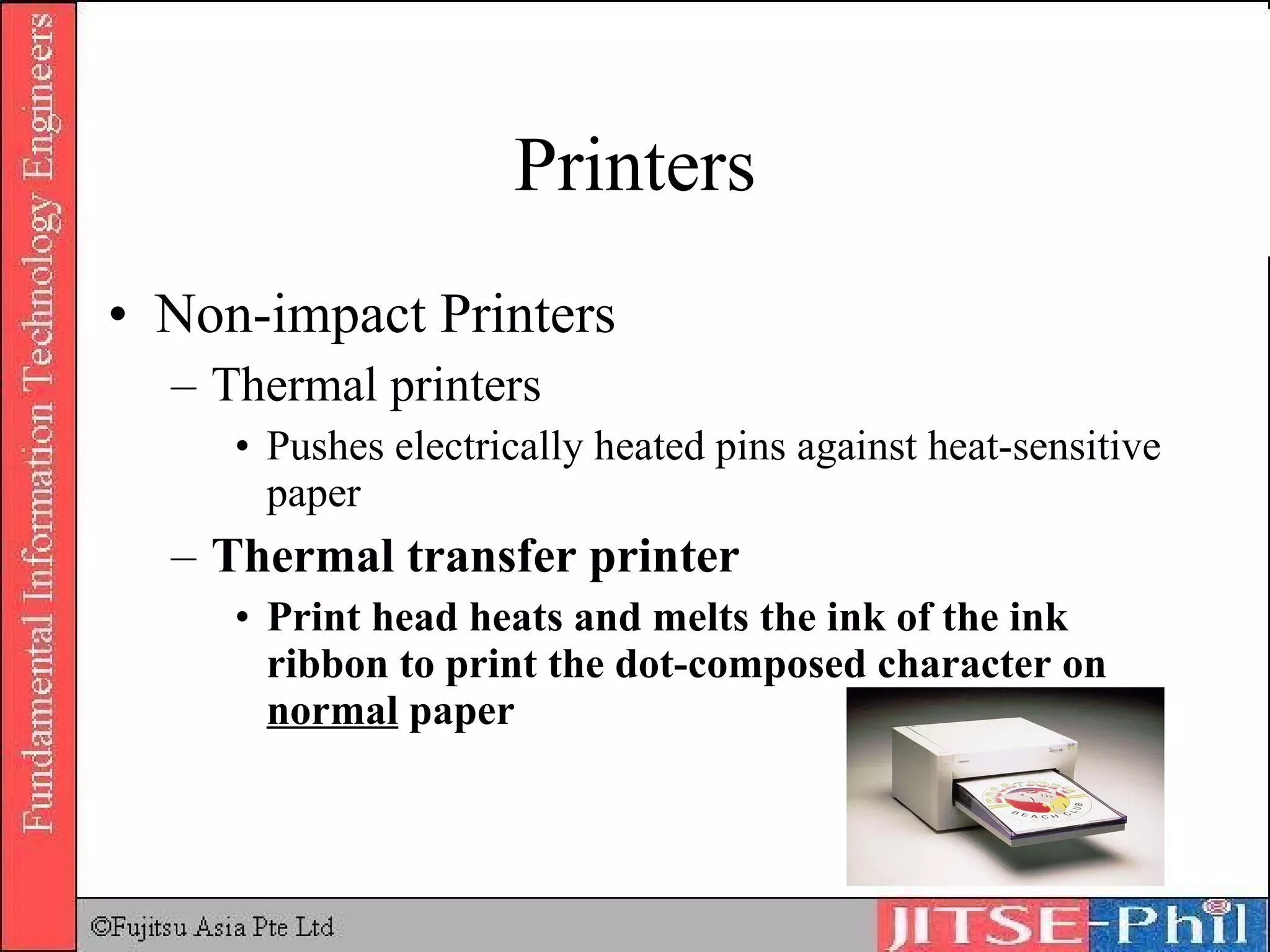 Printers Non-impact Printers Thermal printers  Pushes electrically heated pins against heat-sensitive paper Thermal transfer printer Print head heats and melts the ink of the ink ribbon to print the dot-composed character on  normal  paper 