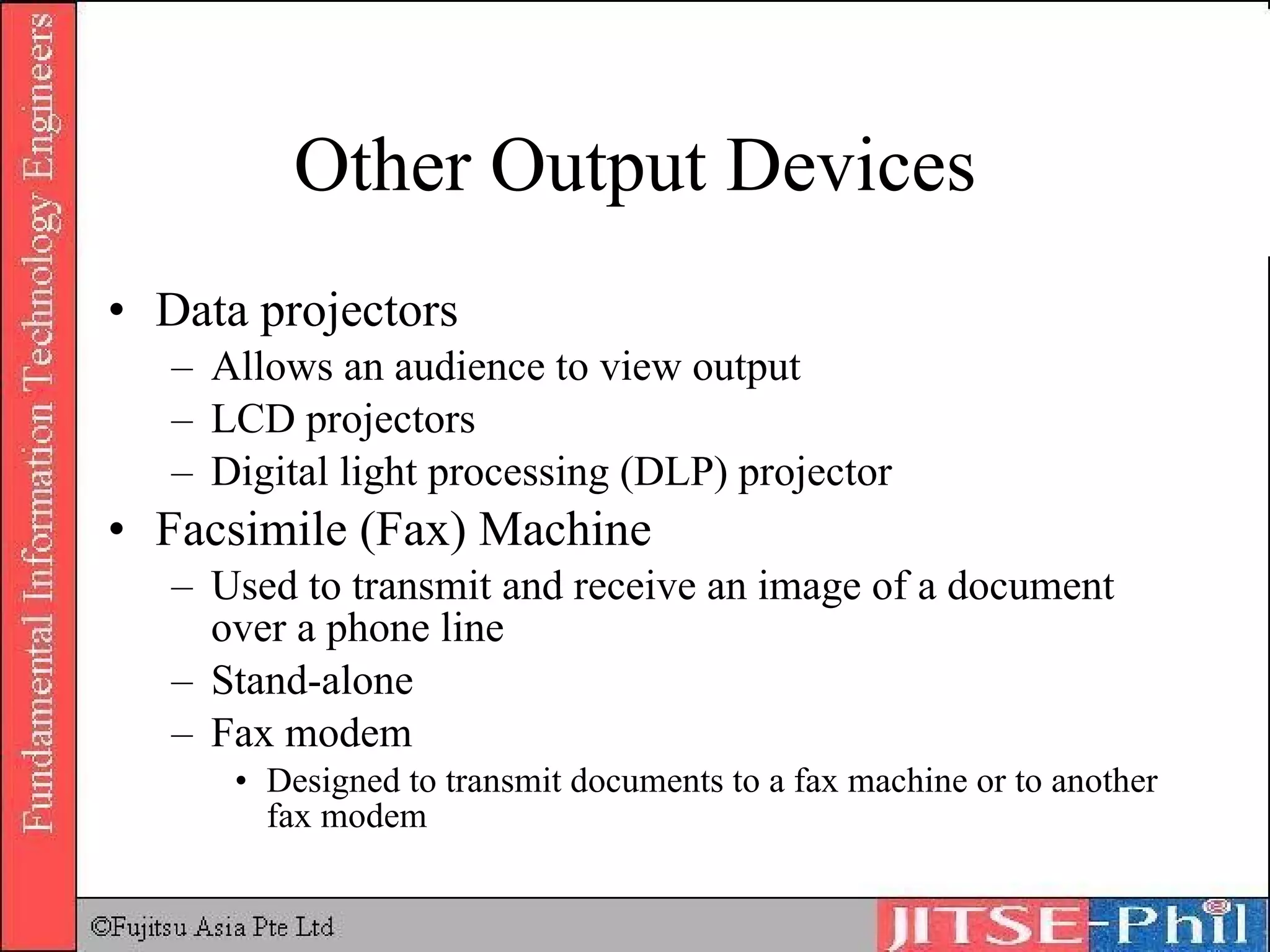 Other Output Devices Data projectors Allows an audience to view output LCD projectors Digital light processing (DLP) projector Facsimile (Fax) Machine Used to transmit and receive an image of a document over a phone line Stand-alone Fax modem Designed to transmit documents to a fax machine or to another fax modem 