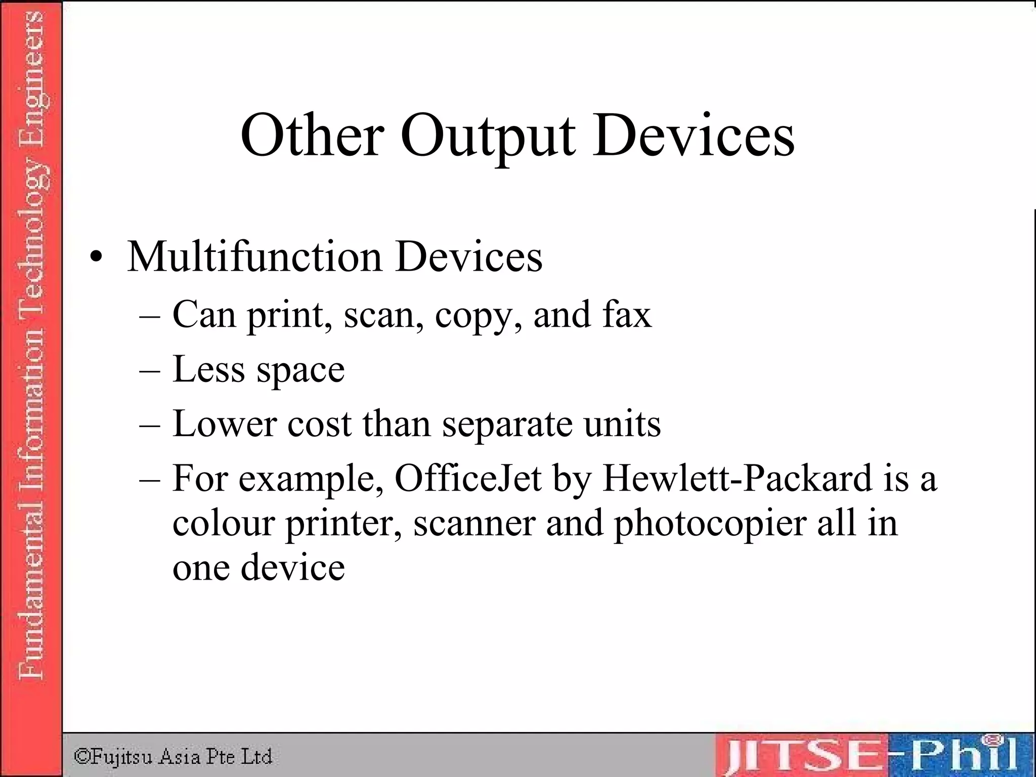 Other Output Devices Multifunction Devices Can print, scan, copy, and fax Less space Lower cost than separate units For example, OfficeJet by Hewlett-Packard is a colour printer, scanner and photocopier all in one device 