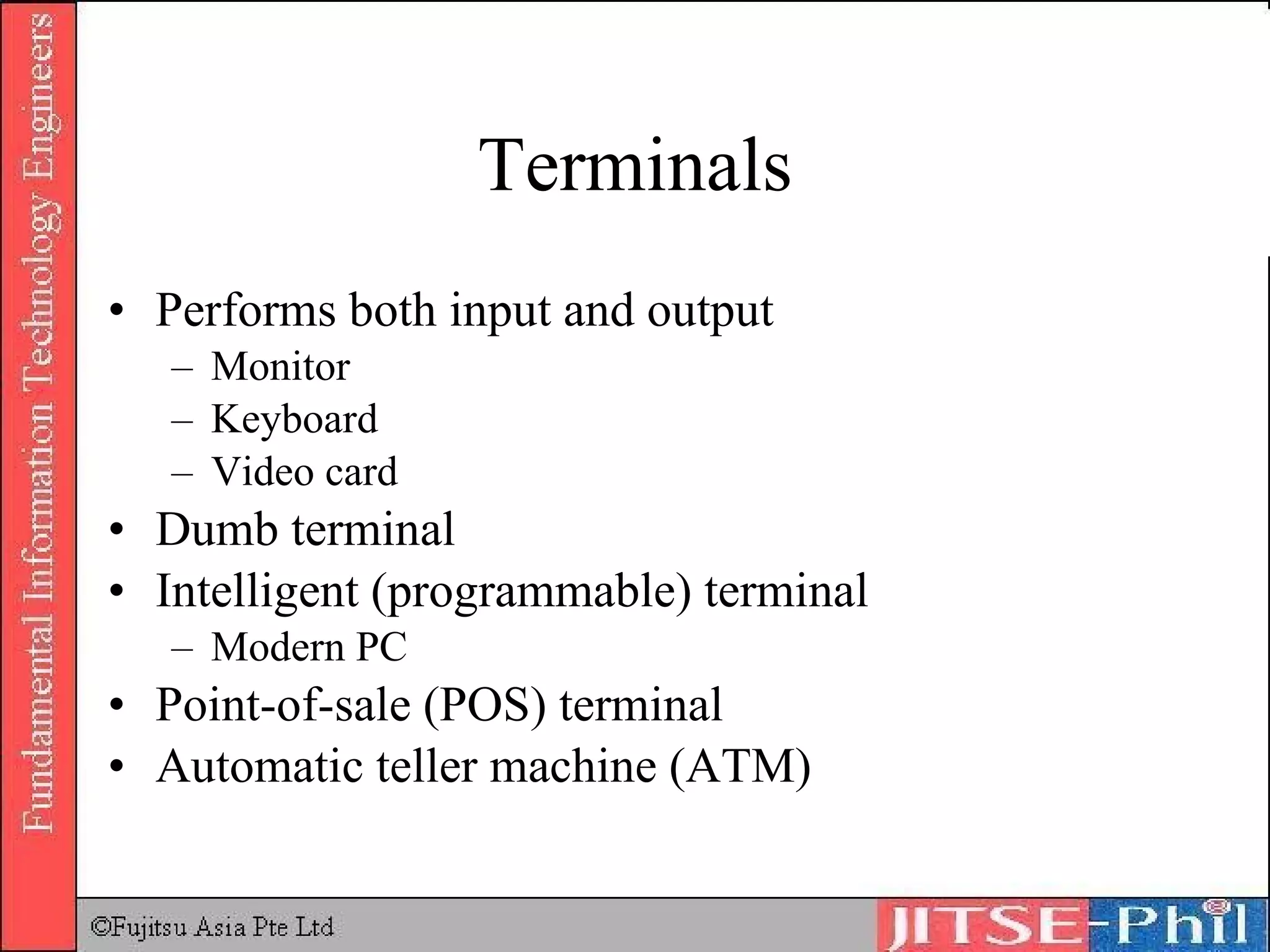 Terminals Performs both input and output Monitor Keyboard Video card Dumb terminal Intelligent (programmable) terminal Modern PC Point-of-sale (POS) terminal Automatic teller machine (ATM) 