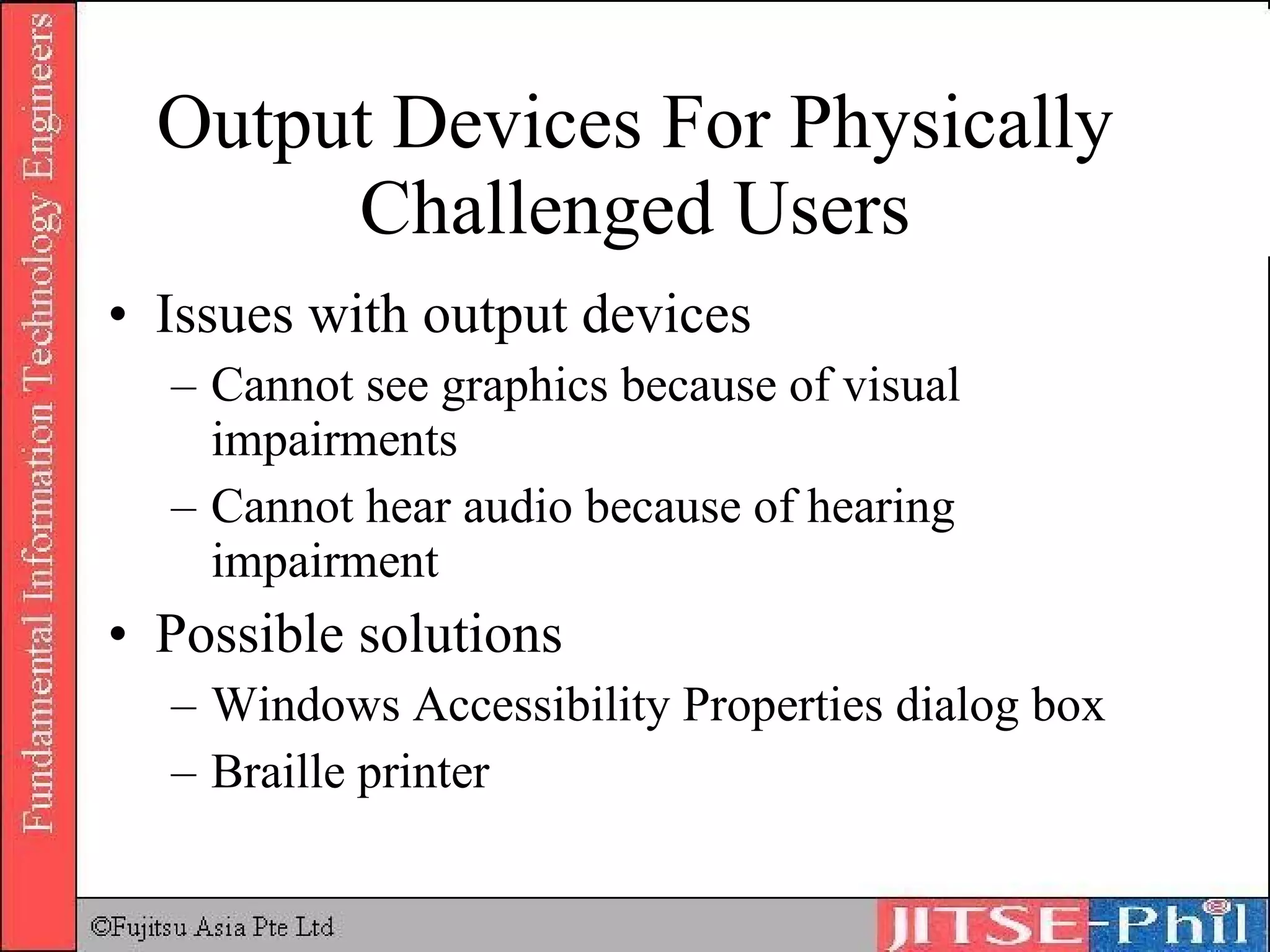 Output Devices For Physically Challenged Users Issues with output devices Cannot see graphics because of visual impairments Cannot hear audio because of hearing impairment Possible solutions Windows Accessibility Properties dialog box Braille printer 