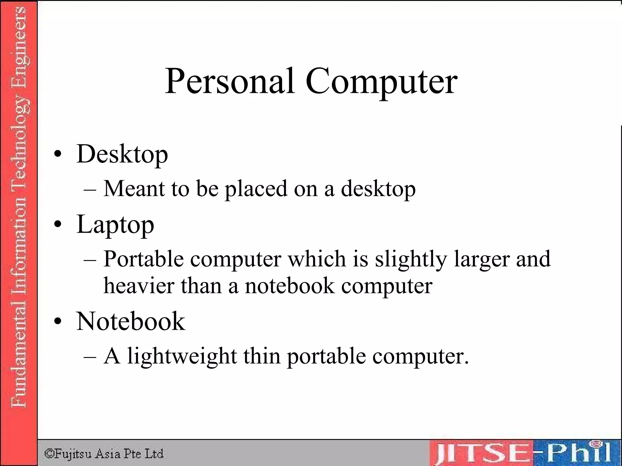 Personal Computer Desktop Meant to be placed on a desktop Laptop Portable computer which is slightly larger and heavier than a notebook computer Notebook A lightweight thin portable computer. 