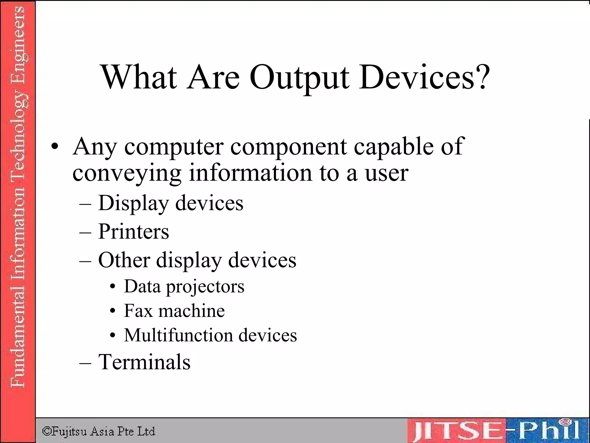 What Are Output Devices? Any computer component capable of conveying information to a user Display devices Printers Other display devices Data projectors Fax machine Multifunction devices Terminals 