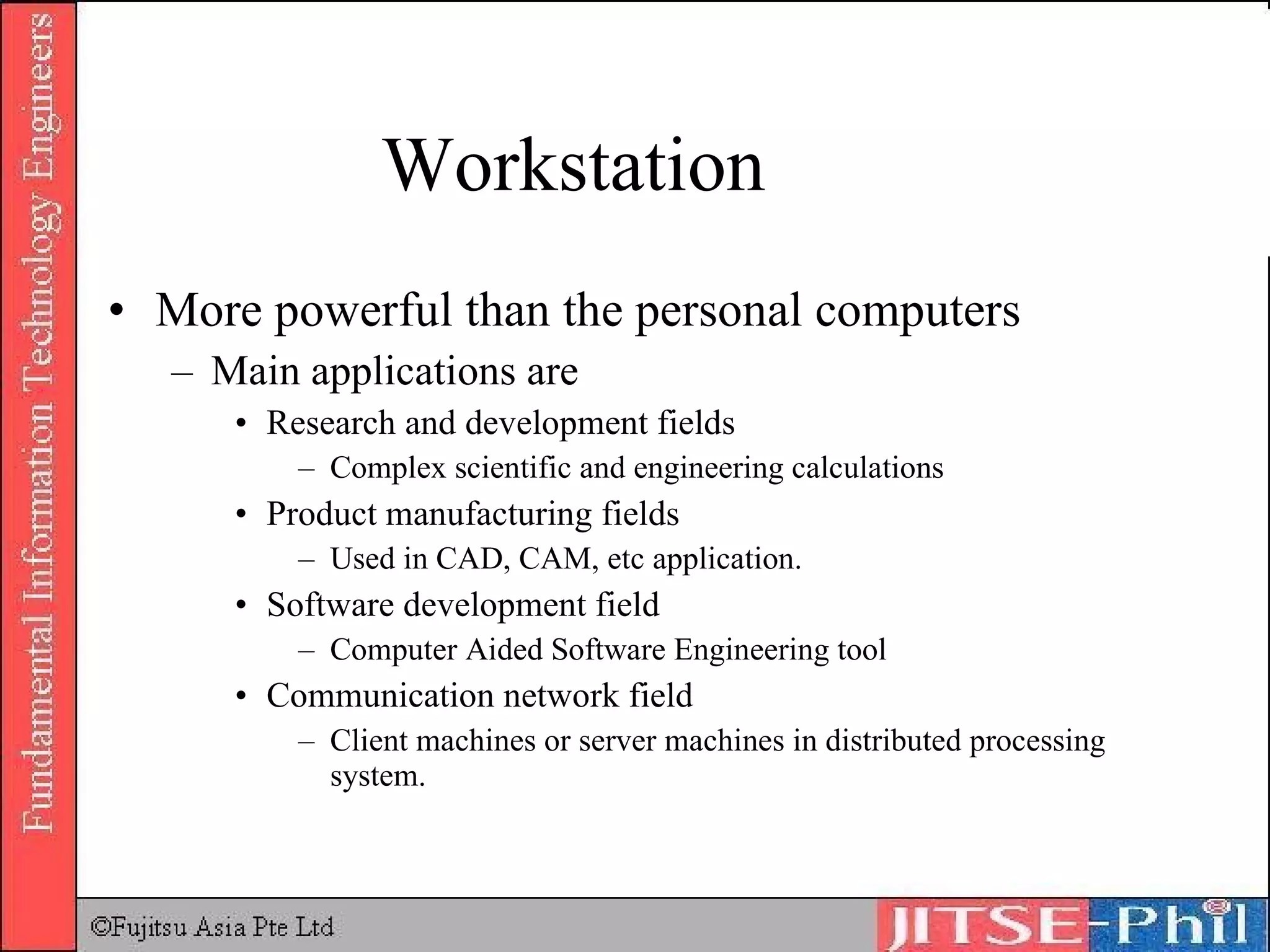 Workstation More powerful than the personal computers Main applications are Research and development fields Complex scientific and engineering calculations Product manufacturing fields Used in CAD, CAM, etc application. Software development field Computer Aided Software Engineering tool Communication network field Client machines or server machines in distributed processing system. 