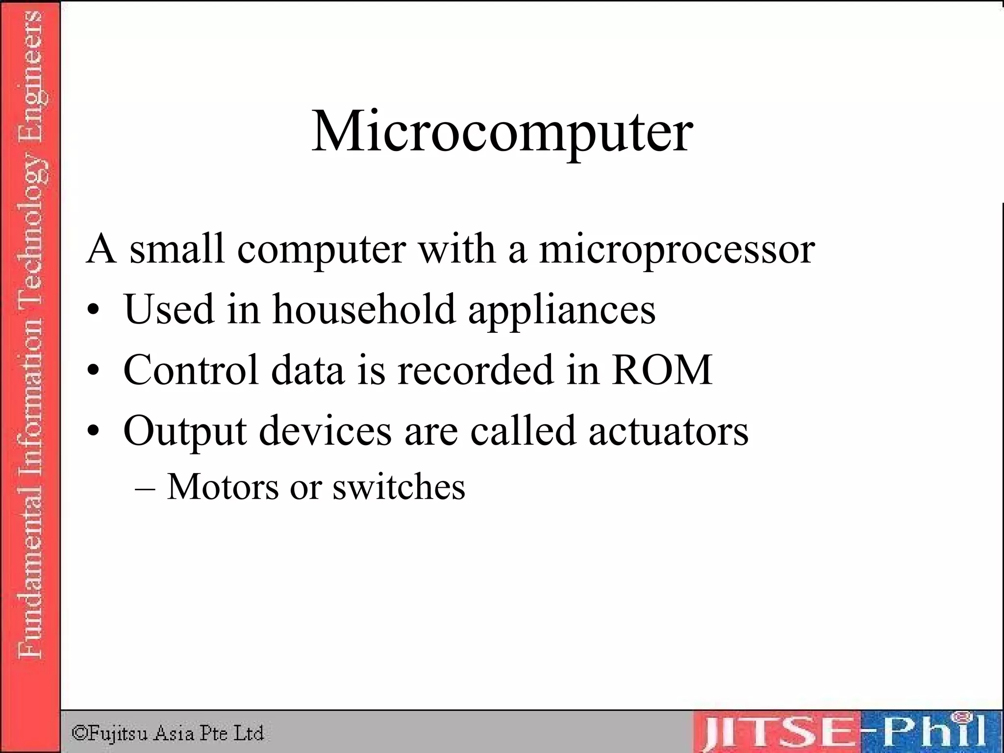 Microcomputer A small computer with a microprocessor Used in household appliances Control data is recorded in ROM Output devices are called actuators Motors or switches  