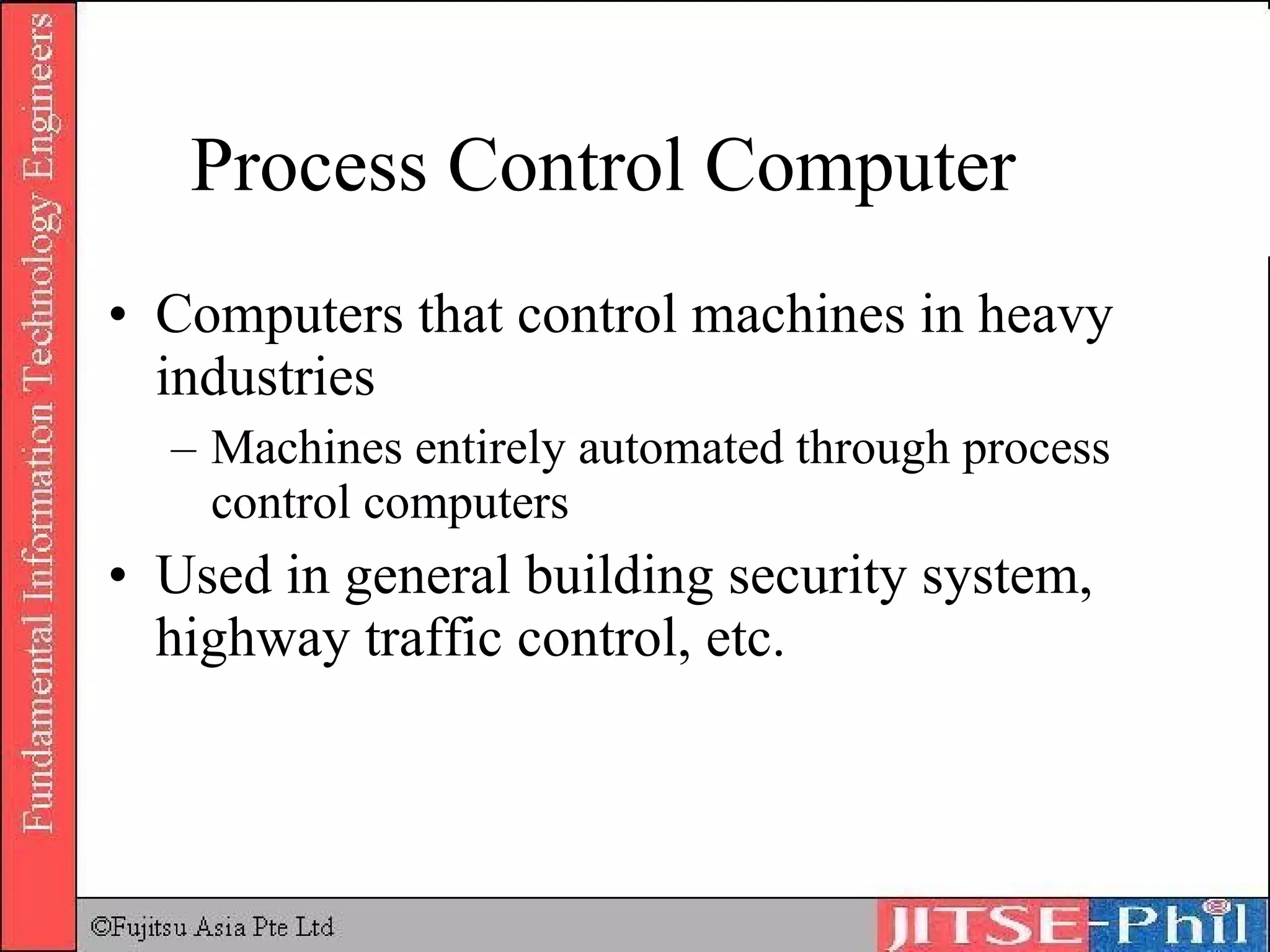 Process Control Computer Computers that control machines in heavy industries Machines entirely automated through process control computers Used in general building security system, highway traffic control, etc. 